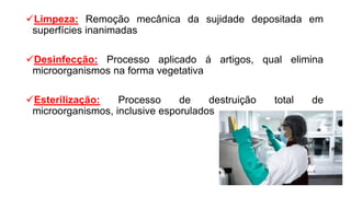 Limpeza: Remoção mecânica da sujidade depositada em
superfícies inanimadas
Desinfecção: Processo aplicado á artigos, qual elimina
microorganismos na forma vegetativa
Esterilização: Processo de destruição total de
microorganismos, inclusive esporulados
 
