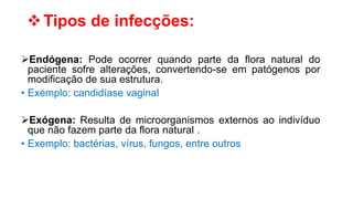 Tipos de infecções:
Endógena: Pode ocorrer quando parte da flora natural do
paciente sofre alterações, convertendo-se em patógenos por
modificação de sua estrutura.
• Exemplo: candidíase vaginal
Exógena: Resulta de microorganismos externos ao indivíduo
que não fazem parte da flora natural .
• Exemplo: bactérias, vírus, fungos, entre outros
 
