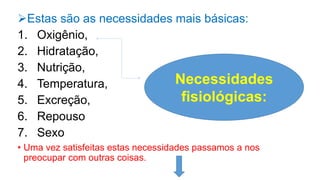 Estas são as necessidades mais básicas:
1. Oxigênio,
2. Hidratação,
3. Nutrição,
4. Temperatura,
5. Excreção,
6. Repouso
7. Sexo
• Uma vez satisfeitas estas necessidades passamos a nos
preocupar com outras coisas.
Necessidades
fisiológicas:
 