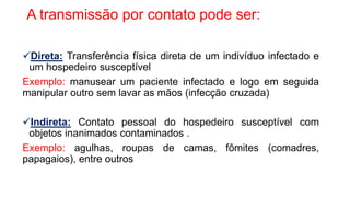 A transmissão por contato pode ser:
Direta: Transferência física direta de um indivíduo infectado e
um hospedeiro susceptível
Exemplo: manusear um paciente infectado e logo em seguida
manipular outro sem lavar as mãos (infecção cruzada)
Indireta: Contato pessoal do hospedeiro susceptível com
objetos inanimados contaminados .
Exemplo: agulhas, roupas de camas, fômites (comadres,
papagaios), entre outros
 