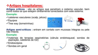 Artigos hospitalares:
Artigos críticos : são os artigos que penetram o sistema vascular, bem
como todos os que estejam diretamente conectados com este sistema.
Exemplo:
cateteres vasculares (scalp, jelcos)
Equipos
Tree way (torneirinhas)
Artigos semi-críticos : entram em contato com mucosas íntegras ou pele
não intacta.
Exemplo:
materiais de terapias respiratórias (cânula endotraqueal, sondas de
aspiração, cateteres de O2)
Endoscópios
Sondas em geral
 