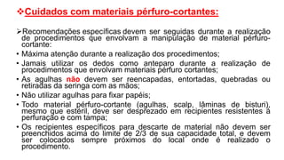 Cuidados com materiais pérfuro-cortantes:
Recomendações específicas devem ser seguidas durante a realização
de procedimentos que envolvam a manipulação de material pérfuro-
cortante:
• Máxima atenção durante a realização dos procedimentos;
• Jamais utilizar os dedos como anteparo durante a realização de
procedimentos que envolvam materiais pérfuro cortantes;
• As agulhas não devem ser reencapadas, entortadas, quebradas ou
retiradas da seringa com as mãos;
• Não utilizar agulhas para fixar papéis;
• Todo material pérfuro-cortante (agulhas, scalp, lâminas de bisturi),
mesmo que estéril, deve ser desprezado em recipientes resistentes à
perfuração e com tampa;
• Os recipientes específicos para descarte de material não devem ser
preenchidos acima do limite de 2/3 de sua capacidade total, e devem
ser colocados sempre próximos do local onde é realizado o
procedimento.
 