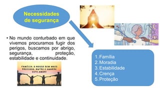 • No mundo conturbado em que
vivemos procuramos fugir dos
perigos, buscamos por abrigo,
segurança, proteção,
estabilidade e continuidade.
Necessidades
de segurança
1.Família
2.Moradia
3.Estabilidade
4.Crença
5.Proteção
 