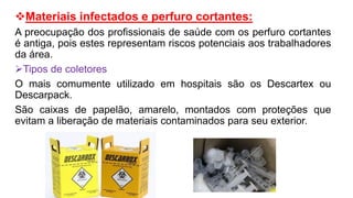 Materiais infectados e perfuro cortantes:
A preocupação dos profissionais de saúde com os perfuro cortantes
é antiga, pois estes representam riscos potenciais aos trabalhadores
da área.
Tipos de coletores
O mais comumente utilizado em hospitais são os Descartex ou
Descarpack.
São caixas de papelão, amarelo, montados com proteções que
evitam a liberação de materiais contaminados para seu exterior.
 