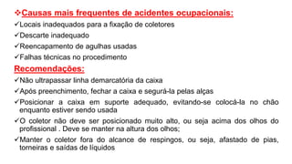 Causas mais frequentes de acidentes ocupacionais:
Locais inadequados para a fixação de coletores
Descarte inadequado
Reencapamento de agulhas usadas
Falhas técnicas no procedimento
Recomendações:
Não ultrapassar linha demarcatória da caixa
Após preenchimento, fechar a caixa e segurá-la pelas alças
Posicionar a caixa em suporte adequado, evitando-se colocá-la no chão
enquanto estiver sendo usada
O coletor não deve ser posicionado muito alto, ou seja acima dos olhos do
profissional . Deve se manter na altura dos olhos;
Manter o coletor fora do alcance de respingos, ou seja, afastado de pias,
torneiras e saídas de líquidos
 