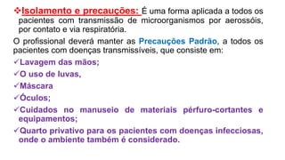 Isolamento e precauções: É uma forma aplicada a todos os
pacientes com transmissão de microorganismos por aerossóis,
por contato e via respiratória.
O profissional deverá manter as Precauções Padrão, a todos os
pacientes com doenças transmissíveis, que consiste em:
Lavagem das mãos;
O uso de luvas,
Máscara
Óculos;
Cuidados no manuseio de materiais pérfuro-cortantes e
equipamentos;
Quarto privativo para os pacientes com doenças infecciosas,
onde o ambiente também é considerado.
 