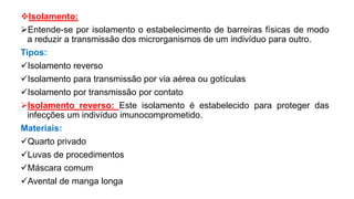 Isolamento:
Entende-se por isolamento o estabelecimento de barreiras físicas de modo
a reduzir a transmissão dos microrganismos de um indivíduo para outro.
Tipos:
Isolamento reverso
Isolamento para transmissão por via aérea ou gotículas
Isolamento por transmissão por contato
Isolamento reverso: Este isolamento é estabelecido para proteger das
infecções um indivíduo imunocomprometido.
Materiais:
Quarto privado
Luvas de procedimentos
Máscara comum
Avental de manga longa
 