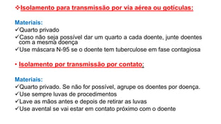 Isolamento para transmissão por via aérea ou gotículas:
Materiais:
Quarto privado
Caso não seja possível dar um quarto a cada doente, junte doentes
com a mesma doença
Use máscara N-95 se o doente tem tuberculose em fase contagiosa
• Isolamento por transmissão por contato:
Materiais:
Quarto privado. Se não for possível, agrupe os doentes por doença.
Use sempre luvas de procedimentos
Lave as mãos antes e depois de retirar as luvas
Use avental se vai estar em contato próximo com o doente
 