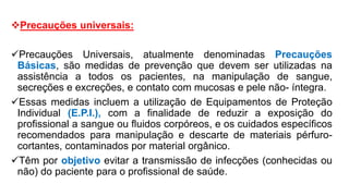 Precauções universais:
Precauções Universais, atualmente denominadas Precauções
Básicas, são medidas de prevenção que devem ser utilizadas na
assistência a todos os pacientes, na manipulação de sangue,
secreções e excreções, e contato com mucosas e pele não- íntegra.
Essas medidas incluem a utilização de Equipamentos de Proteção
Individual (E.P.I.), com a finalidade de reduzir a exposição do
profissional a sangue ou fluidos corpóreos, e os cuidados específicos
recomendados para manipulação e descarte de materiais pérfuro-
cortantes, contaminados por material orgânico.
Têm por objetivo evitar a transmissão de infecções (conhecidas ou
não) do paciente para o profissional de saúde.
 