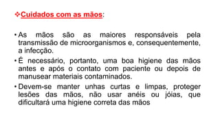 Cuidados com as mãos:
• As mãos são as maiores responsáveis pela
transmissão de microorganismos e, consequentemente,
a infecção.
• É necessário, portanto, uma boa higiene das mãos
antes e após o contato com paciente ou depois de
manusear materiais contaminados.
• Devem-se manter unhas curtas e limpas, proteger
lesões das mãos, não usar anéis ou jóias, que
dificultará uma higiene correta das mãos
 