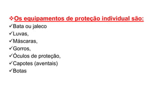 Os equipamentos de proteção individual são:
Bata ou jaleco
Luvas,
Máscaras,
Gorros,
Óculos de proteção,
Capotes (aventais)
Botas
 