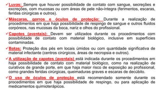 Luvas: Sempre que houver possibilidade de contato com sangue, secreções e
excreções, com mucosas ou com áreas de pele não-íntegra (ferimentos, escaras,
feridas cirúrgicas e outros).
Máscaras, gorros e óculos de proteção: Durante a realização de
procedimentos em que haja possibilidade de respingo de sangue e outros fluidos
corpóreos, nas mucosas da boca, nariz e olhos do profissional.
Capotes (aventais): Devem ser utilizados durante os procedimentos com
possibilidade de contato com material biológico, inclusive em superfícies
contaminadas.
Botas: Proteção dos pés em locais úmidos ou com quantidade significativa de
material infectante (centros cirúrgicos, áreas de necropsia e outros).
A utilização de capotes (aventais) está indicada durante os procedimentos em
haja possibilidade de contato com material biológico, como na realização de
curativos de grande porte, em que haja maior risco de exposição ao profissional,
como grandes feridas cirúrgicas, queimaduras graves e escaras de decúbito.
O uso de óculos de proteção está recomendado somente durante os
procedimentos em que haja possibilidade de respingo, ou para aplicação de
medicamentos quimioterápicos.
 