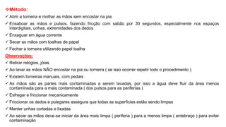 Método:
 Abrir a torneira e molhar as mãos sem encostar na pia
 Ensaboar as mãos e pulsos, fazendo fricção com sabão por 30 segundos, especialmente nos espaços
interdigitais, unhas, extremidades dos dedos
 Enxaguar em água corrente
 Secar as mãos com toalhas de papel
 Fechar a torneira utilizando papel toalha
Observações:
 Retirar relógios, jóias
 Ao lavar as mãos NÃO encostar na pia ou torneira ( se isso ocorrer repetir todo o procedimento )
 Existem torneiras manuais, com pedais
 As mãos são as partes mais contaminadas a serem lavadas, por isso a água deve fluir da área menos
contaminada para a mais contaminada ( dos pulsos para as periferias )
 Esfregar e friccionar mecanicamente
 Friccionar os dedos e polegares assegura que todas as superfícies estão sendo limpas
 Manter unhas cortadas e lixadas
 Ao secar as mãos deve-se iniciar da área mais limpa ( periferia ) para a menos limpa ( antebraço ) para evitar
contaminação
 