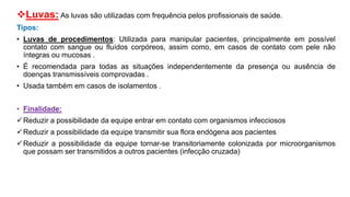Luvas: As luvas são utilizadas com frequência pelos profissionais de saúde.
Tipos:
• Luvas de procedimentos: Utilizada para manipular pacientes, principalmente em possível
contato com sangue ou fluídos corpóreos, assim como, em casos de contato com pele não
íntegras ou mucosas .
• É recomendada para todas as situações independentemente da presença ou ausência de
doenças transmissíveis comprovadas .
• Usada também em casos de isolamentos .
• Finalidade:
Reduzir a possibilidade da equipe entrar em contato com organismos infecciosos
Reduzir a possibilidade da equipe transmitir sua flora endógena aos pacientes
Reduzir a possibilidade da equipe tornar-se transitoriamente colonizada por microorganismos
que possam ser transmitidos a outros pacientes (infecção cruzada)
 