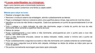Luvas esterilizadas ou cirúrgicas:
Agem como barreira para a transmissão bacteriana.
As bactérias podem contaminar uma ferida ou objeto estéril.
Método para calçar as luvas:
 Realizar a lavagem das mãos
 Remover o invólucro externo da embalagem, abrindo cuidadosamente as laterais
 Pegar a embalagem interna e colocá-la sobre uma superfície plana e limpa, logo acima do nível da cintura
 Identificar as luvas da mão direita e esquerda . Cada luva apresenta um punho de aproximadamente 5 cm de
largura .
 Com o polegar e o dedo indicador da mão não dominante, pegar a borda do punho da luva da mão
dominante (tocar somente a superfície interna da luva)
 Retirar do campo
 Puxar cuidadosamente a luva sobre a mão dominante, preocupando-se com o punho para a luva não
enrolar, sem soltar o punho
 Com a mão dominante enluvada, colocar os dedos indicador, médio, anelar e mínimo sob o punho da
segunda luva
 Puxar cuidadosamente a segunda luva sobre a mão não dominante com cuidado evitando-se contaminação
 Uma vez que a segunda luva já tenha sido calçada, entrelaçar os dedos de ambas as mãos para que as
luvas se ajustem
 Os punhos normalmente escorregam para baixo após colocação
 