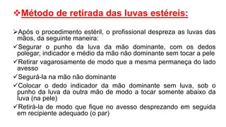 Método de retirada das luvas estéreis:
Após o procedimento estéril, o profissional despreza as luvas das
mãos, da seguinte maneira:
Segurar o punho da luva da mão dominante, com os dedos
polegar, indicador e médio da mão não dominante sem tocar a pele
Retirar vagarosamente de modo que a mesma permaneça do lado
avesso
Segurá-la na mão não dominante
Colocar o dedo indicador da mão dominante sem luva, sob o
punho da luva da outra mão de modo a tocar somente abaixo da
luva (na pele)
Retirá-la de modo que fique no avesso desprezando em seguida
em recipiente adequado (o par)
 