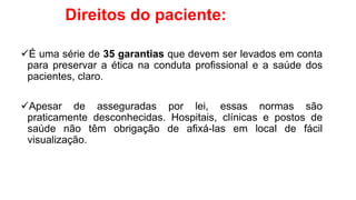 Direitos do paciente:
É uma série de 35 garantias que devem ser levados em conta
para preservar a ética na conduta profissional e a saúde dos
pacientes, claro.
Apesar de asseguradas por lei, essas normas são
praticamente desconhecidas. Hospitais, clínicas e postos de
saúde não têm obrigação de afixá-las em local de fácil
visualização.
 