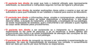 O paciente tem direito de exigir que todo o material utilizado seja rigorosamente
esterilizado, ou descartável e manipulado segundo normas de higiene e prevenção.
O paciente tem direito de receber explicações claras sobre o exame a que vai ser
submetido e para qual finalidade irá ser coletado o material para exame de laboratório.
O paciente tem direito a informações claras, simples e compreensivas, adaptadas à
sua condição cultural, sobre as ações diagnósticas e terapêuticas, o que pode
decorrer delas, a duração do tratamento, a localização, a localização de sua patologia,
se existe necessidade de anestesia, qual o instrumental a ser utilizado e quais regiões
do corpo serão afetadas pelos procedimentos.
O paciente tem direito a ser esclarecido se o tratamento ou o diagnóstico é
experimental ou faz parte de pesquisa, e se os benefícios a serem obtidos são
proporcionais aos riscos e se existe probabilidade de alteração das condições de dor,
sofrimento e desenvolvimento da sua patologia.
O paciente tem direito de consentir ou recusar a ser submetido à experimentação ou
pesquisas. No caso de impossibilidade de expressar sua vontade, o consentimento
deve ser dado por escrito por seus familiares ou responsáveis.
 