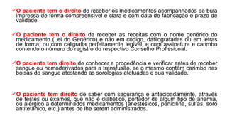 O paciente tem o direito de receber os medicamentos acompanhados de bula
impressa de forma compreensível e clara e com data de fabricação e prazo de
validade.
O paciente tem o direito de receber as receitas com o nome genérico do
medicamento (Lei do Genérico) e não em código, datilografadas ou em letras
de forma, ou com caligrafia perfeitamente legível, e com assinatura e carimbo
contendo o número do registro do respectivo Conselho Profissional.
O paciente tem direito de conhecer a procedência e verificar antes de receber
sangue ou hemoderivados para a transfusão, se o mesmo contém carimbo nas
bolsas de sangue atestando as sorologias efetuadas e sua validade.
O paciente tem direito de saber com segurança e antecipadamente, através
de testes ou exames, que não é diabético, portador de algum tipo de anemia,
ou alérgico a determinados medicamentos (anestésicos, penicilina, sulfas, soro
antitetânico, etc.) antes de lhe serem administrados.
 