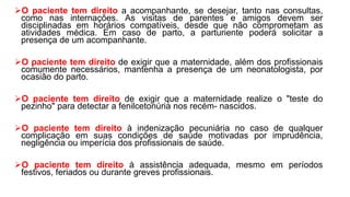 O paciente tem direito a acompanhante, se desejar, tanto nas consultas,
como nas internações. As visitas de parentes e amigos devem ser
disciplinadas em horários compatíveis, desde que não comprometam as
atividades médica. Em caso de parto, a parturiente poderá solicitar a
presença de um acompanhante.
O paciente tem direito de exigir que a maternidade, além dos profissionais
comumente necessários, mantenha a presença de um neonatologista, por
ocasião do parto.
O paciente tem direito de exigir que a maternidade realize o "teste do
pezinho" para detectar a fenilcetonúria nos recém- nascidos.
O paciente tem direito à indenização pecuniária no caso de qualquer
complicação em suas condições de saúde motivadas por imprudência,
negligência ou imperícia dos profissionais de saúde.
O paciente tem direito à assistência adequada, mesmo em períodos
festivos, feriados ou durante greves profissionais.
 