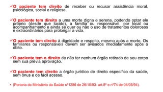 O paciente tem direito de receber ou recusar assistência moral,
psicológica, social e religiosa.
O paciente tem direito a uma morte digna e serena, podendo optar ele
próprio (desde que lúcido), a família ou responsável, por local ou
acompanhamento e ainda se quer ou não o uso de tratamentos dolorosos
e extraordinários para prolongar a vida.
O paciente tem direito à dignidade e respeito, mesmo após a morte. Os
familiares ou responsáveis devem ser avisados imediatamente após o
óbito.
O paciente tem o direito de não ter nenhum órgão retirado de seu corpo
sem sua prévia aprovação.
O paciente tem direito a órgão jurídico de direito específico da saúde,
sem ônus e de fácil acesso.
• (Portaria do Ministério da Saúde nº1286 de 26/10/93- art.8º e nº74 de 04/05/94).
 