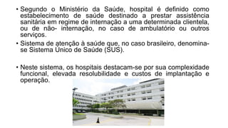 • Segundo o Ministério da Saúde, hospital é definido como
estabelecimento de saúde destinado a prestar assistência
sanitária em regime de internação a uma determinada clientela,
ou de não- internação, no caso de ambulatório ou outros
serviços.
• Sistema de atenção à saúde que, no caso brasileiro, denomina-
se Sistema Único de Saúde (SUS).
• Neste sistema, os hospitais destacam-se por sua complexidade
funcional, elevada resolubilidade e custos de implantação e
operação.
 