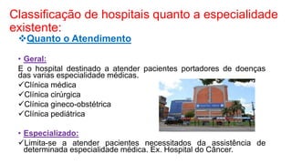 Classificação de hospitais quanto a especialidade
existente:
Quanto o Atendimento
• Geral:
E o hospital destinado a atender pacientes portadores de doenças
das varias especialidade médicas.
Clínica médica
Clínica cirúrgica
Clínica gineco-obstétrica
Clínica pediátrica
• Especializado:
Limita-se a atender pacientes necessitados da assistência de
determinada especialidade médica. Ex. Hospital do Câncer.
 