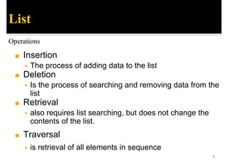◼ Insertion
▪ The process of adding data to the list
◼ Deletion
▪ Is the process of searching and removing data from the
list
◼ Retrieval
▪ also requires list searching, but does not change the
contents of the list.
◼ Traversal
▪ is retrieval of all elements in sequence
8
List
Operations
 