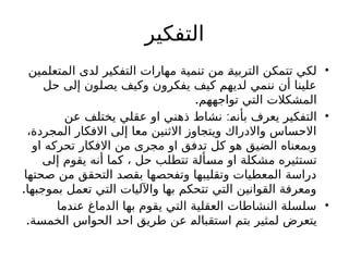 ‫التفكير‬
•
‫المتعلمين‬ ‫لدى‬ ‫التفكير‬ ‫مهارات‬ ‫تنمية‬ ‫من‬ I
‫ة‬‫التربي‬ ‫تتمكن‬ ‫لكي‬
‫حل‬ ‫إلى‬ ‫يصلون‬ ‫وكيف‬ ‫يفكرون‬ ‫كيف‬ ‫لديهم‬ ‫ننمي‬ ‫أن‬ ‫علينا‬
.‫تواجههم‬ ‫التي‬ ‫المشكالت‬
•
:
‫عن‬ ‫يختلف‬ ‫عقلي‬ ‫او‬ ‫ذهني‬ ‫نشاط‬ I
‫ه‬‫بأن‬ ‫يعرف‬ ‫التفكير‬
،‫المجردة‬ ‫االفكار‬ ‫إلى‬ ‫معا‬ ‫االثنين‬ ‫ويتجاوز‬ ‫واالدراك‬ ‫االحساس‬
‫او‬ ‫تحركه‬ ‫االفكار‬ ‫من‬ ‫مجرى‬ ‫او‬ ‫تدفق‬ ‫كل‬ ‫هو‬ ‫الضيق‬ ‫وبمعناه‬
‫إلى‬ ‫يقوم‬ ‫أنه‬ ‫كما‬ ، ‫حل‬ ‫تتطلب‬ ‫ألة‬I
‫س‬‫م‬ ‫او‬ ‫مشكلة‬ ‫تستثيره‬
‫صحتها‬ ‫من‬ ‫التحقق‬ ‫بقصد‬ ‫وتفحصها‬ ‫وتقليبها‬ ‫المعطيات‬ ‫دراسة‬
.‫بموجبها‬ ‫تعمل‬ ‫التي‬ ‫واآلليات‬ ‫بها‬ ‫تتحكم‬ ‫التي‬ ‫القوانين‬ ‫ومعرفة‬
•
‫عندما‬ ‫الدماغ‬ ‫بها‬ ‫يقوم‬ ‫التي‬ ‫العقلية‬ ‫النشاطات‬ ‫سلسلة‬
.‫ة‬I
‫س‬‫الخم‬ ‫الحواس‬ ‫احد‬ ‫طريق‬ ‫عن‬ I
‫ه‬‫استقبال‬ ‫بتم‬ ‫لمثير‬ ‫يتعرض‬
 