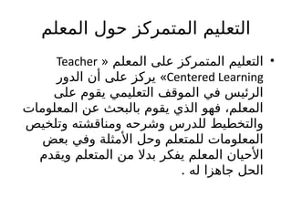 ‫المعلم‬ ‫حول‬ ‫المتمركز‬ ‫التعليم‬
•
« ‫المعلم‬ ‫على‬ ‫المتمركز‬ ‫التعليم‬
Teacher
Centered Learning
»
‫الدور‬ ‫أن‬ ‫على‬ ‫يركز‬
‫على‬ ‫يقوم‬ ‫التعليمي‬ ‫الموقف‬ ‫في‬ ‫الرئيس‬
‫المعلومات‬ ‫عن‬ ‫بالبحث‬ ‫يقوم‬ ‫الذي‬ ‫فهو‬ ،‫المعلم‬
‫وتلخيص‬ ‫ومناقشته‬ ‫وشرحه‬ ‫للدرس‬ ‫والتخطيط‬
‫بعض‬ ‫وفي‬ ‫األمثلة‬ ‫وحل‬ ‫للمتعلم‬ ‫المعلومات‬
‫ويقدم‬ ‫المتعلم‬ ‫من‬ ‫بدال‬ ‫يفكر‬ ‫المعلم‬ ‫األحيان‬
. ‫له‬ ‫جاهزا‬ ‫الحل‬
 