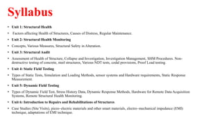 Syllabus
• Unit 1: Structural Health
• Factors affecting Health of Structures, Causes of Distress, Regular Maintenance.
• Unit 2: Structural Health Monitoring
• Concepts, Various Measures, Structural Safety in Alteration.
• Unit 3: Structural Audit
• Assessment of Health of Structure, Collapse and Investigation, Investigation Management, SHM Procedures. Non-
destructive testing of concrete, steel structures, Various NDT tests, codal provisions, Proof Load testing.
• Unit 4: Static Field Testing
• Types of Static Tests, Simulation and Loading Methods, sensor systems and Hardware requirements, Static Response
Measurement.
• Unit 5: Dynamic Field Testing
• Types of Dynamic Field Test, Stress History Data, Dynamic Response Methods, Hardware for Remote Data Acquisition
Systems, Remote Structural Health Monitoring.
• Unit 6: Introduction to Repairs and Rehabilitations of Structures
• Case Studies (Site Visits), piezo–electric materials and other smart materials, electro–mechanical impedance (EMI)
technique, adaptations of EMI technique.
 