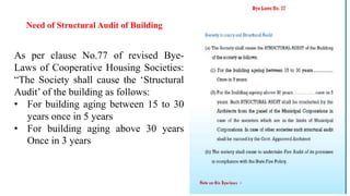 Need of Structural Audit of Building
As per clause No.77 of revised Bye-
Laws of Cooperative Housing Societies:
“The Society shall cause the ‘Structural
Audit’ of the building as follows:
• For building aging between 15 to 30
years once in 5 years
• For building aging above 30 years
Once in 3 years
 