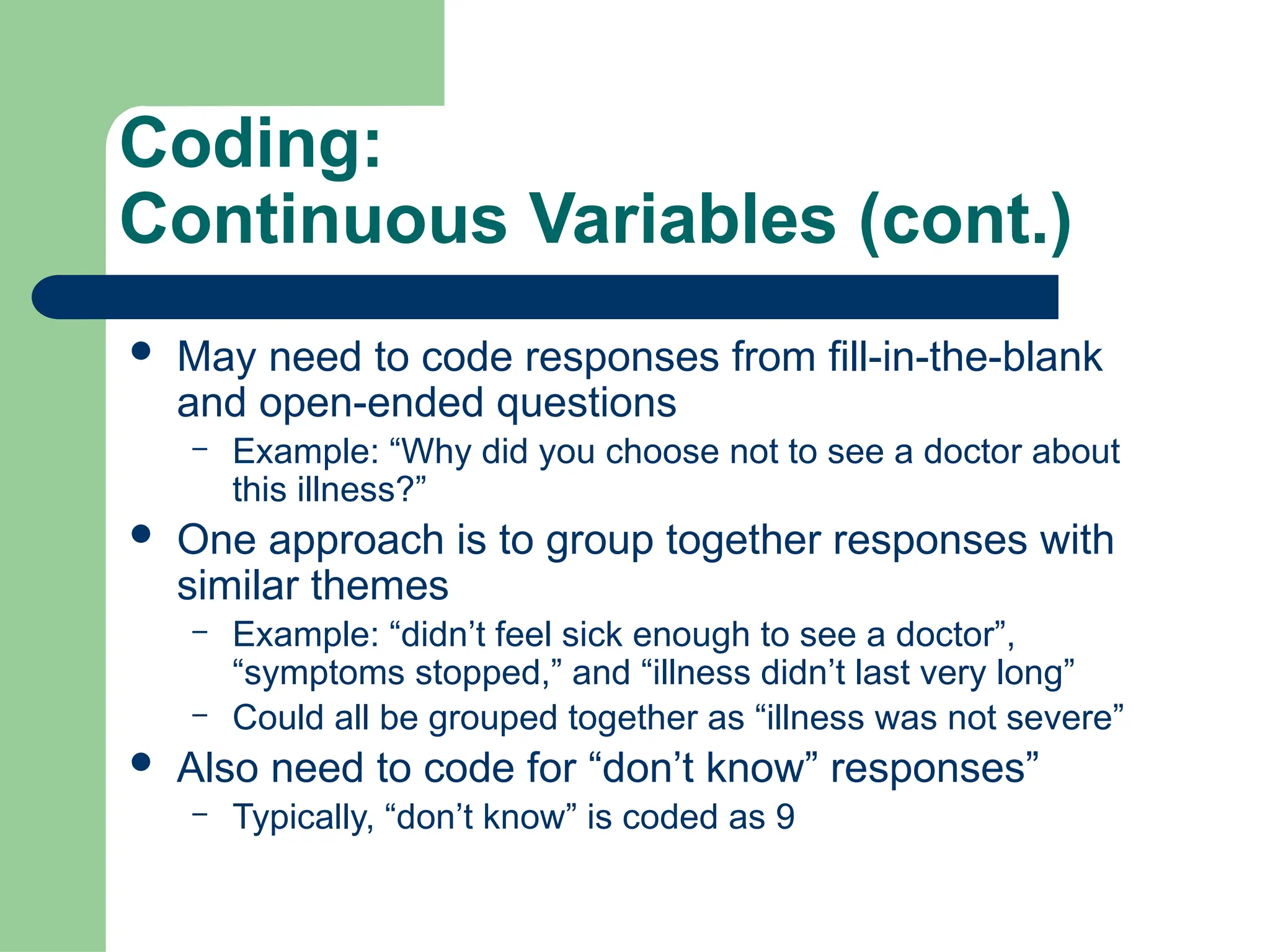 Coding:
Continuous Variables (cont.)
 May need to code responses from fill-in-the-blank
and open-ended questions
– Example: “Why did you choose not to see a doctor about
this illness?”
 One approach is to group together responses with
similar themes
– Example: “didn’t feel sick enough to see a doctor”,
“symptoms stopped,” and “illness didn’t last very long”
– Could all be grouped together as “illness was not severe”
 Also need to code for “don’t know” responses”
– Typically, “don’t know” is coded as 9
 