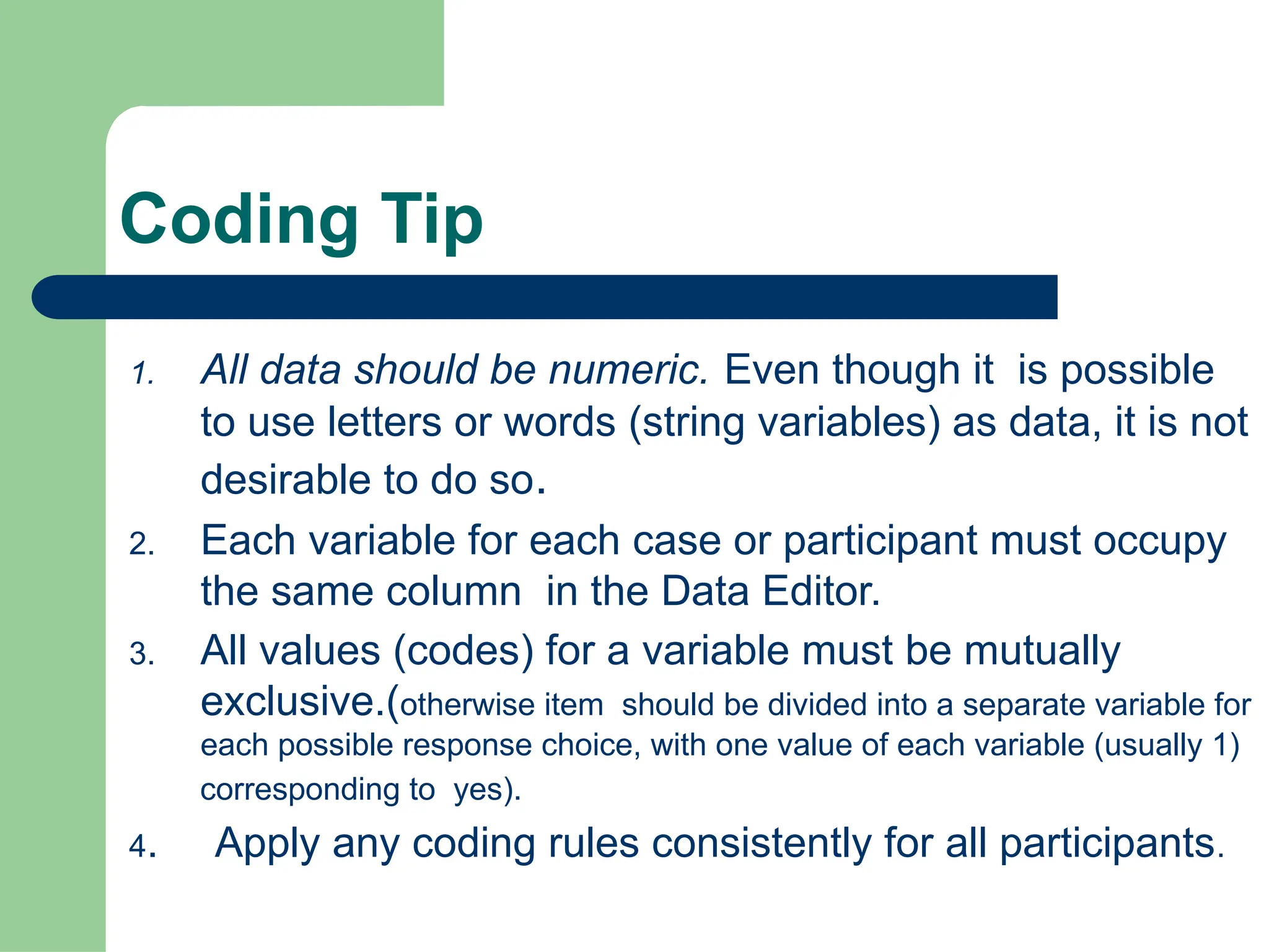 Coding Tip
1. All data should be numeric. Even though it is possible
to use letters or words (string variables) as data, it is not
desirable to do so.
2. Each variable for each case or participant must occupy
the same column in the Data Editor.
3. All values (codes) for a variable must be mutually
exclusive.(otherwise item should be divided into a separate variable for
each possible response choice, with one value of each variable (usually 1)
corresponding to yes).
4. Apply any coding rules consistently for all participants.
 