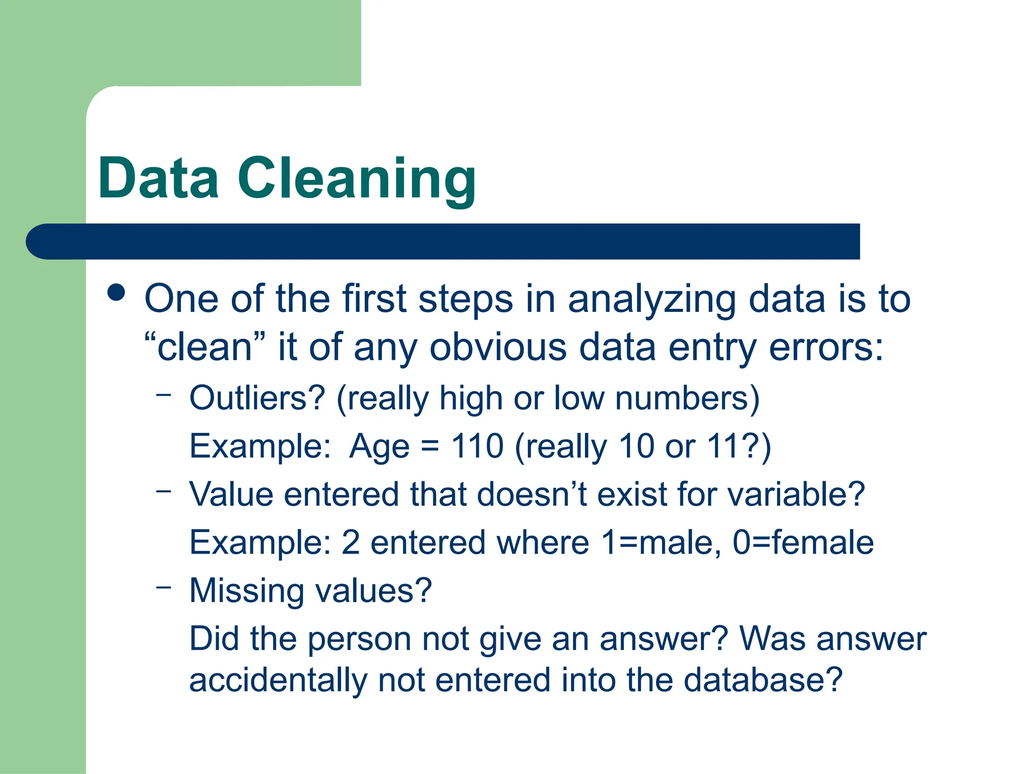 Data Cleaning
 One of the first steps in analyzing data is to
“clean” it of any obvious data entry errors:
– Outliers? (really high or low numbers)
Example: Age = 110 (really 10 or 11?)
– Value entered that doesn’t exist for variable?
Example: 2 entered where 1=male, 0=female
– Missing values?
Did the person not give an answer? Was answer
accidentally not entered into the database?
 