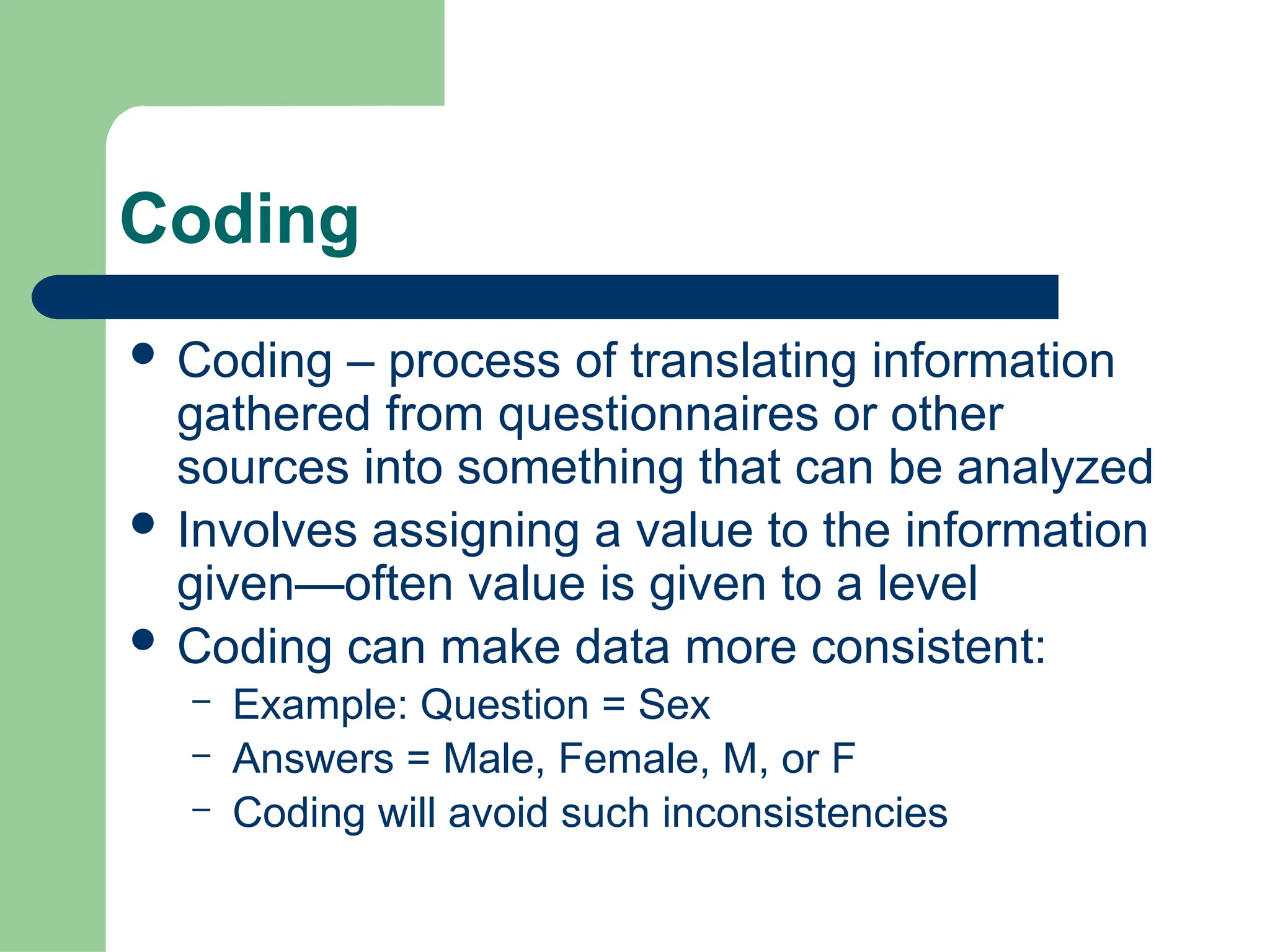 Coding
 Coding – process of translating information
gathered from questionnaires or other
sources into something that can be analyzed
 Involves assigning a value to the information
given—often value is given to a level
 Coding can make data more consistent:
– Example: Question = Sex
– Answers = Male, Female, M, or F
– Coding will avoid such inconsistencies
 