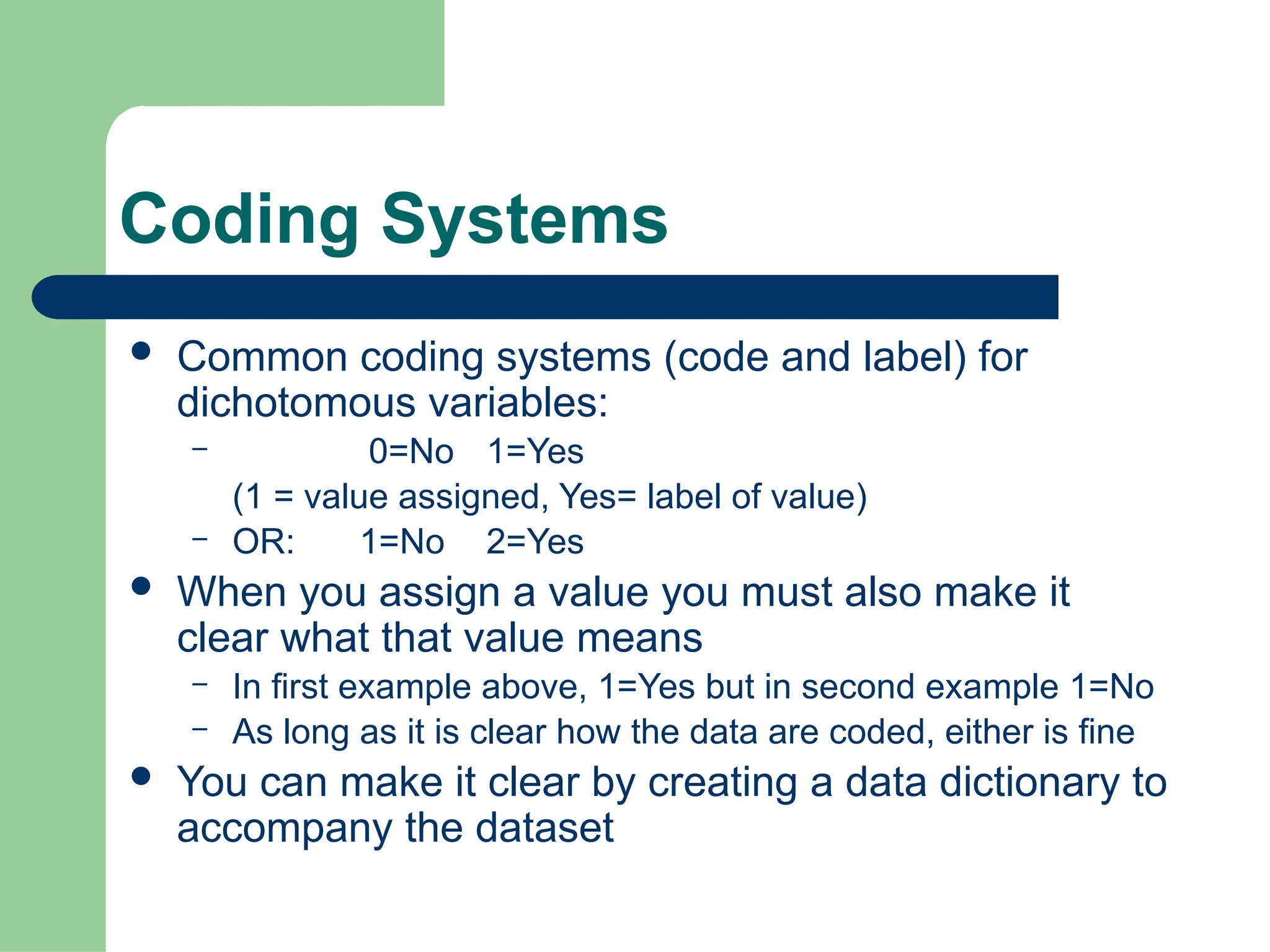 Coding Systems
 Common coding systems (code and label) for
dichotomous variables:
– 0=No 1=Yes
(1 = value assigned, Yes= label of value)
– OR: 1=No 2=Yes
 When you assign a value you must also make it
clear what that value means
– In first example above, 1=Yes but in second example 1=No
– As long as it is clear how the data are coded, either is fine
 You can make it clear by creating a data dictionary to
accompany the dataset
 