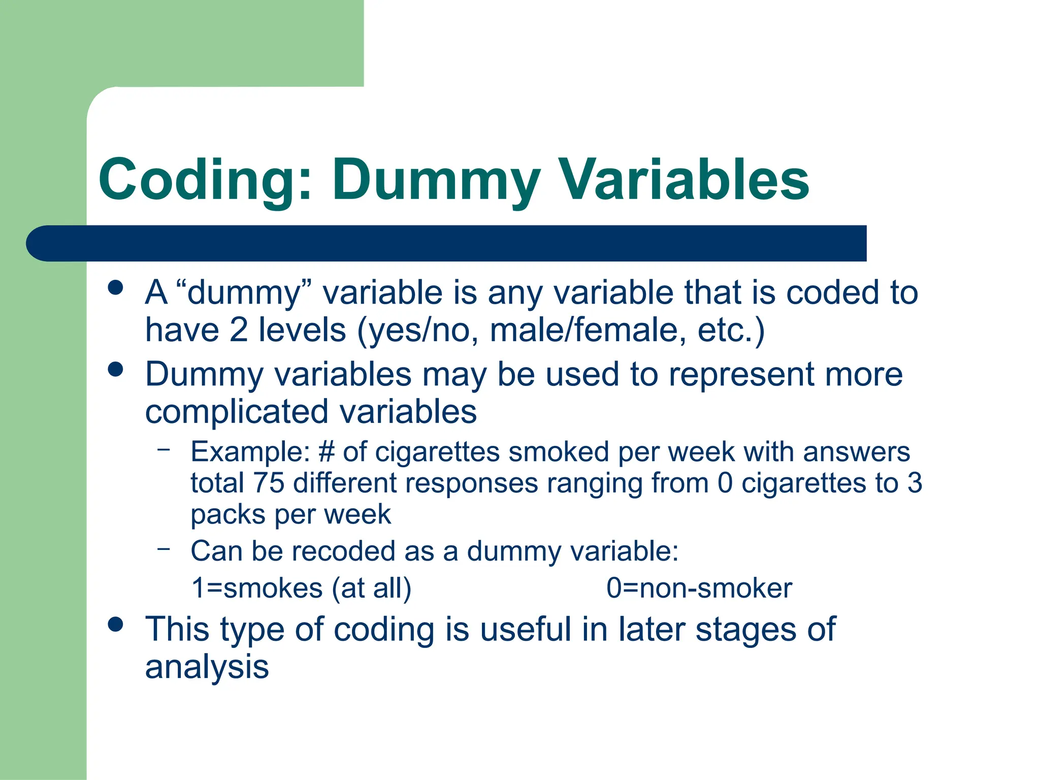 Coding: Dummy Variables
 A “dummy” variable is any variable that is coded to
have 2 levels (yes/no, male/female, etc.)
 Dummy variables may be used to represent more
complicated variables
– Example: # of cigarettes smoked per week with answers
total 75 different responses ranging from 0 cigarettes to 3
packs per week
– Can be recoded as a dummy variable:
1=smokes (at all) 0=non-smoker
 This type of coding is useful in later stages of
analysis
 