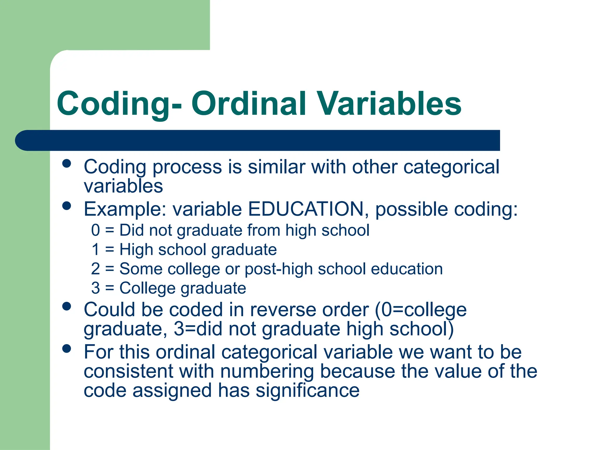 Coding- Ordinal Variables
 Coding process is similar with other categorical
variables
 Example: variable EDUCATION, possible coding:
0 = Did not graduate from high school
1 = High school graduate
2 = Some college or post-high school education
3 = College graduate
 Could be coded in reverse order (0=college
graduate, 3=did not graduate high school)
 For this ordinal categorical variable we want to be
consistent with numbering because the value of the
code assigned has significance
 