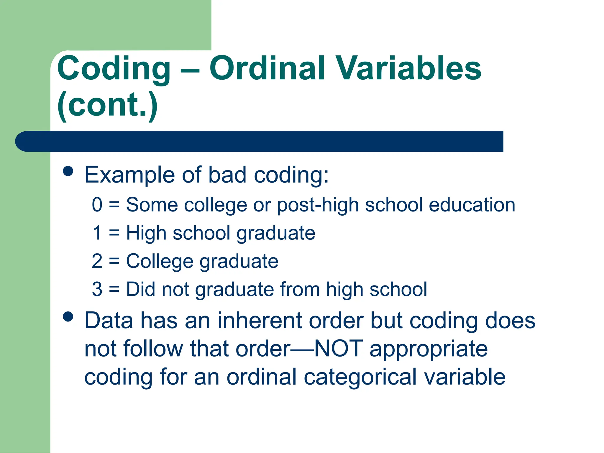 Coding – Ordinal Variables
(cont.)
 Example of bad coding:
0 = Some college or post-high school education
1 = High school graduate
2 = College graduate
3 = Did not graduate from high school
 Data has an inherent order but coding does
not follow that order—NOT appropriate
coding for an ordinal categorical variable
 