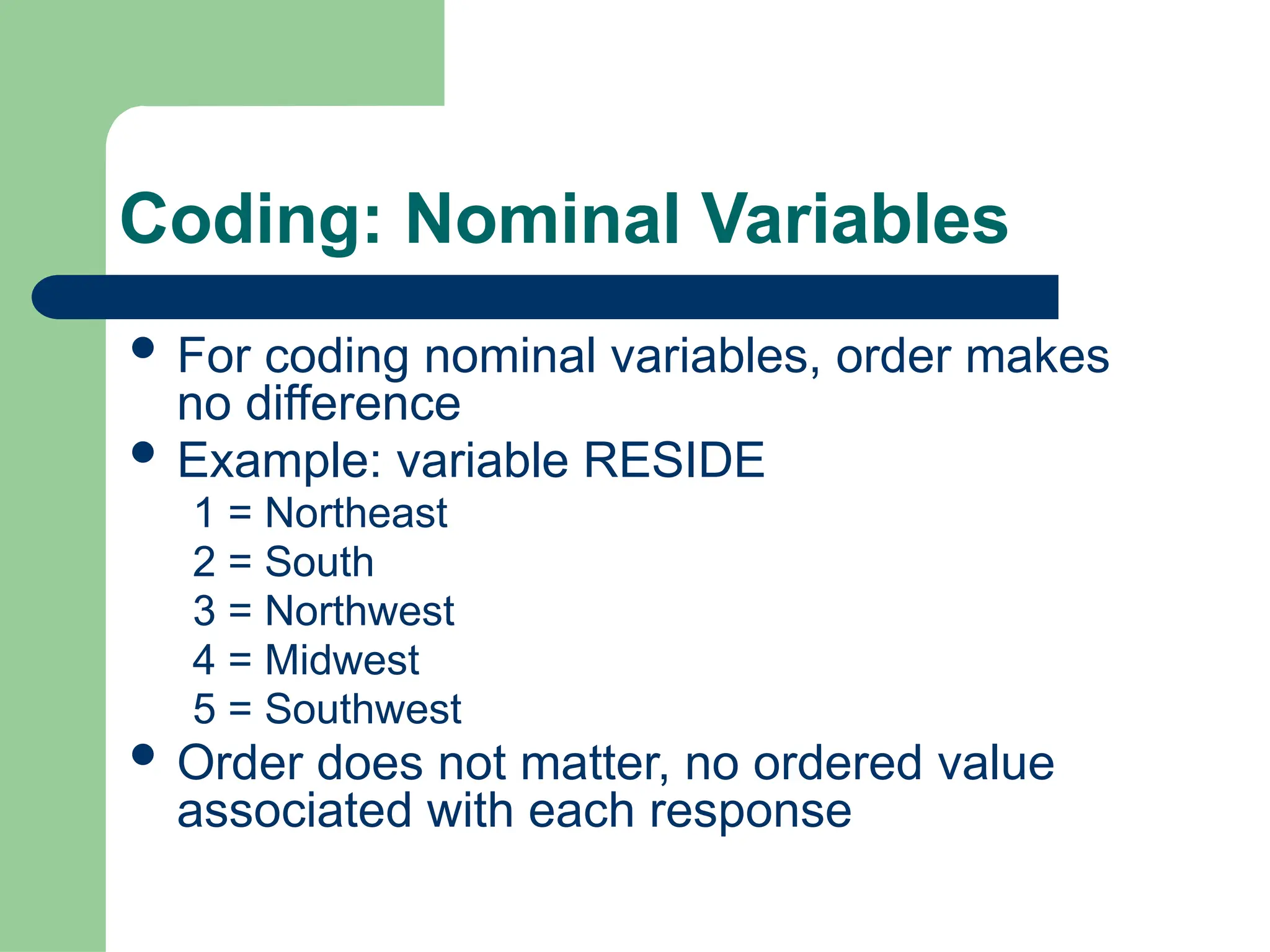 Coding: Nominal Variables
 For coding nominal variables, order makes
no difference
 Example: variable RESIDE
1 = Northeast
2 = South
3 = Northwest
4 = Midwest
5 = Southwest
 Order does not matter, no ordered value
associated with each response
 