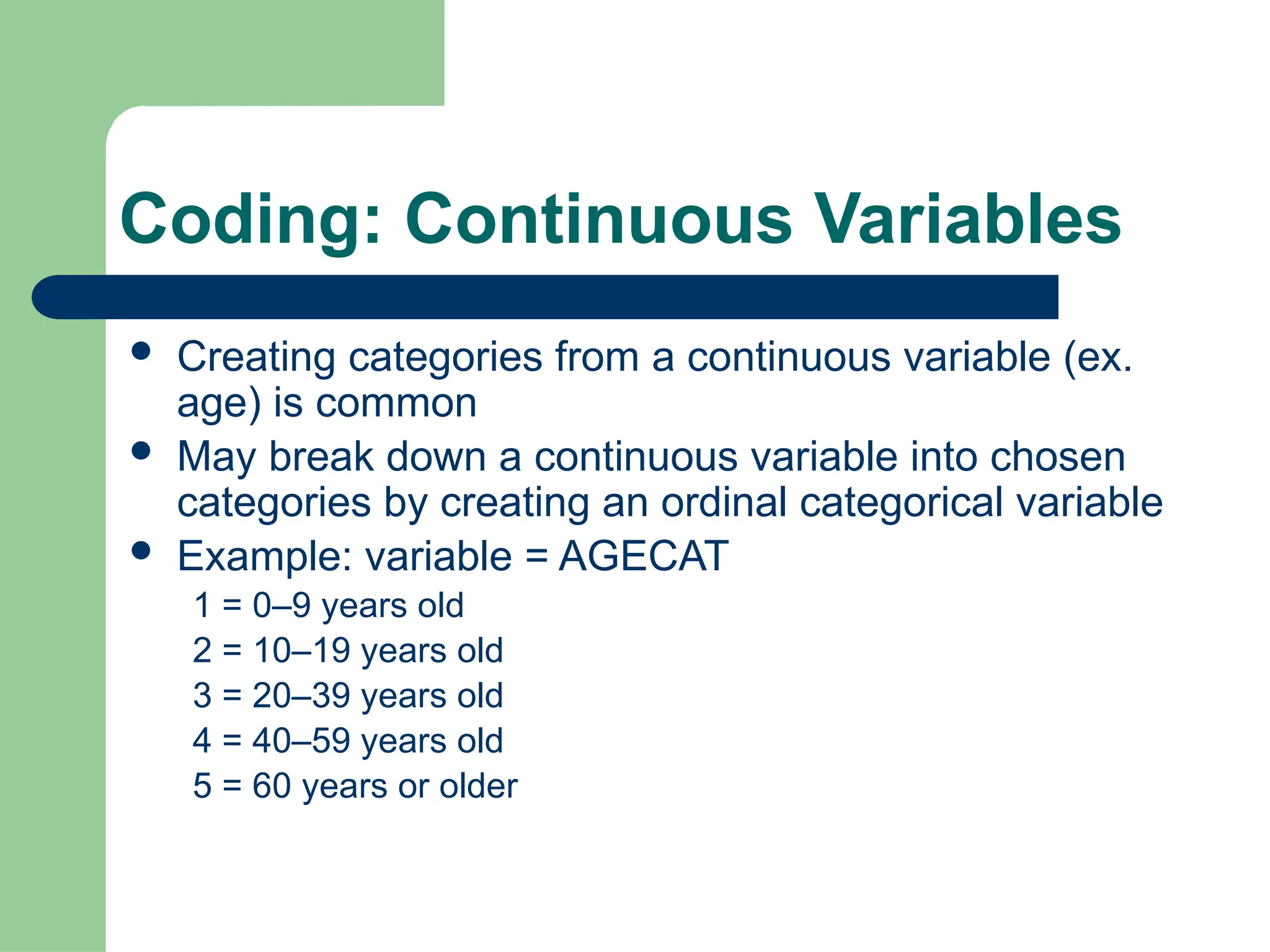 Coding: Continuous Variables
 Creating categories from a continuous variable (ex.
age) is common
 May break down a continuous variable into chosen
categories by creating an ordinal categorical variable
 Example: variable = AGECAT
1 = 0–9 years old
2 = 10–19 years old
3 = 20–39 years old
4 = 40–59 years old
5 = 60 years or older
 