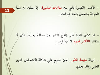 -
‫األشياء‬
‫الكبرية‬
‫تأتي‬
‫من‬
‫بدايات‬
‫صغرية‬
،
‫إذ‬
‫ميكن‬
‫أن‬
‫ت‬
‫بدأ‬
‫احلركة‬
‫بشخص‬
‫واحد‬
‫هو‬
‫أنت‬
.
-
‫قد‬
‫تكون‬
‫قادرا‬
‫على‬
‫إقناع‬
‫الناس‬
‫من‬
‫مسافة‬
،‫بعيدة‬
‫لكن‬
‫ال‬
‫ميكنك‬
‫التأثري‬
‫فيهم‬
‫إال‬
‫عن‬
‫قرب‬
.
-
‫البيئة‬
‫مهمة‬
‫أكثر‬
،
‫حنن‬
‫نصبح‬
‫على‬
‫شاكلة‬
‫األشخاص‬
‫الذي‬
‫ن‬
‫نقضي‬
‫وقتنا‬
‫معهم‬
.
11
 