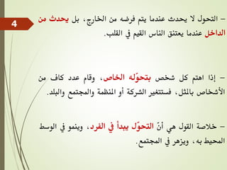 -
‫التحول‬
‫ال‬
‫حيدث‬
‫عندما‬
‫يتم‬
‫فرضه‬
‫من‬
،‫اخلارج‬
‫بل‬
‫حيدث‬
‫م‬
‫ن‬
‫الداخل‬
‫عندما‬
‫يعتنق‬
‫الناس‬
‫القيم‬
‫يف‬
‫القلب‬
.
-
‫إذا‬
‫اهتم‬
‫كل‬
‫شخص‬
‫ّله‬
‫و‬‫بتح‬
‫اخلاص‬
،
‫وقام‬
‫عدد‬
‫كاف‬
‫من‬
‫األشخاص‬
،‫باملثل‬
‫فستتغري‬
‫الشركة‬
‫أو‬
‫املنظمة‬
‫واجملتمع‬
‫والبلد‬
.
-
‫خالصة‬
‫القول‬
‫هي‬
ّ
‫ن‬‫أ‬
‫ّل‬
‫و‬‫التح‬
‫يبدأ‬
‫يف‬
‫الفرد‬
،
‫وينمو‬
‫يف‬
‫الوسط‬
‫احمليط‬
،‫به‬
‫ويزهر‬
‫يف‬
‫اجملتمع‬
.
4
 