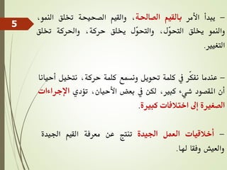 -
‫يبدأ‬
‫األمر‬
‫بالقيم‬
‫الصاحلة‬
،
‫والقيم‬
‫الصحيحة‬
‫ختلق‬
‫النم‬
،‫و‬
‫والنمو‬
‫خيلق‬
،‫ّل‬
‫و‬‫التح‬
‫ّل‬
‫و‬‫والتح‬
‫خيلق‬
،‫حركة‬
‫واحلركة‬
‫ختلق‬
‫التغيري‬
.
-
‫عندما‬
‫ّر‬‫ك‬‫نف‬
‫يف‬
‫كلمة‬
‫حتويل‬
‫ونسمع‬
‫كلمة‬
،‫حركة‬
‫نتخيل‬
‫أ‬
‫حيانا‬
‫أن‬
‫املقصود‬
‫شيء‬
،‫كبري‬
‫لكن‬
‫يف‬
‫بعض‬
،‫األحيان‬
‫تؤدي‬
‫اإل‬
‫جراءات‬
‫الصغرية‬
‫إىل‬
‫اختالفات‬
‫كبرية‬
.
-
‫أخالقيات‬
‫العمل‬
‫اجليدة‬
‫تنتج‬
‫عن‬
‫معرفة‬
‫القيم‬
‫اجليدة‬
‫والعيش‬
‫وفقا‬
‫هلا‬
.
5
 