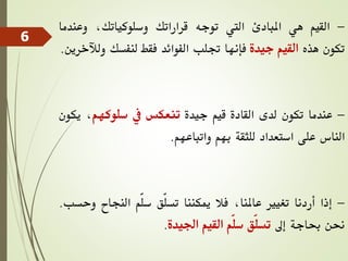 -
‫القيم‬
‫هي‬
‫املبادئ‬
‫اليت‬
‫توجه‬
‫قراراتك‬
،‫وسلوكياتك‬
‫وعن‬
‫دما‬
‫تكون‬
‫هذه‬
‫القيم‬
‫جيدة‬
‫فإنها‬
‫جتلب‬
‫الفوائد‬
‫فقط‬
‫لنفسك‬
‫و‬
‫لآلخرين‬
.
-
‫عندما‬
‫تكون‬
‫لدى‬
‫القادة‬
‫قيم‬
‫جيدة‬
‫تنعكس‬
‫يف‬
‫سلوكهم‬
،
‫ي‬
‫كون‬
‫الناس‬
‫على‬
‫استعداد‬
‫للثقة‬
‫بهم‬
‫واتباعهم‬
.
-
‫إذا‬
‫أردنا‬
‫تغيري‬
،‫عاملنا‬
‫فال‬
‫ميكننا‬
‫ّق‬‫ل‬‫تس‬
‫ّم‬‫ل‬‫س‬
‫النجاح‬
‫و‬
‫حسب‬
.
‫حنن‬
‫حباجة‬
‫إىل‬
‫ّق‬‫ل‬‫تس‬
‫ّم‬‫ل‬‫س‬
‫القيم‬
‫اجليدة‬
.
6
 