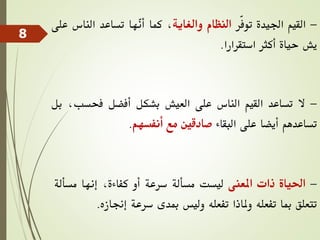 -
‫القيم‬
‫اجليدة‬
‫ّر‬‫ف‬‫تو‬
‫النظام‬
‫والغاية‬
،
‫كما‬
‫ّها‬
‫ن‬‫أ‬
‫تساعد‬
‫الناس‬
‫ع‬
‫لى‬
‫يش‬
‫حياة‬
‫أكثر‬
‫استقرارا‬
.
-
‫ال‬
‫تساعد‬
‫القيم‬
‫الناس‬
‫على‬
‫العيش‬
‫بشكل‬
‫أفضل‬
‫فحسب‬
،
‫بل‬
‫تساعدهم‬
‫أيضا‬
‫على‬
‫البقاء‬
‫صادقني‬
‫مع‬
‫أنفسهم‬
.
-
‫احلياة‬
‫ذات‬
‫املعنى‬
‫ليست‬
‫مسألة‬
‫سرعة‬
‫أو‬
،‫كفاءة‬
‫إنها‬
‫مسأل‬
‫ة‬
‫تتعلق‬
‫مبا‬
‫تفعله‬
‫وملاذا‬
‫تفعله‬
‫وليس‬
‫مبدى‬
‫سرعة‬
‫إجنازه‬
.
8
 