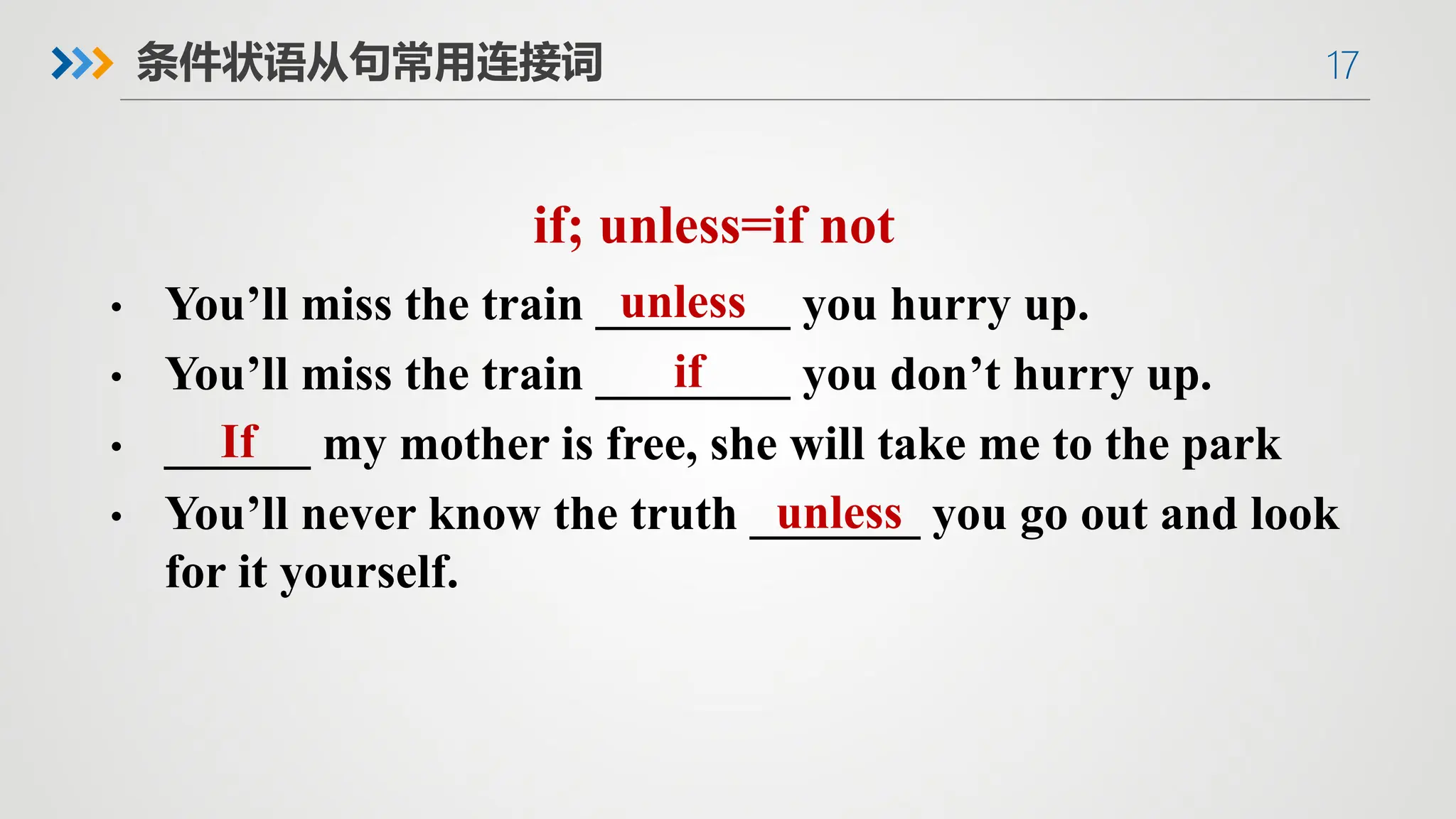 17
条件状语从句常用连接词
if; unless=if not
• You’ll miss the train ________ you hurry up.
• You’ll miss the train ________ you don’t hurry up.
• ______ my mother is free, she will take me to the park
• You’ll never know the truth _______ you go out and look
for it yourself.
unless
if
If
unless
 