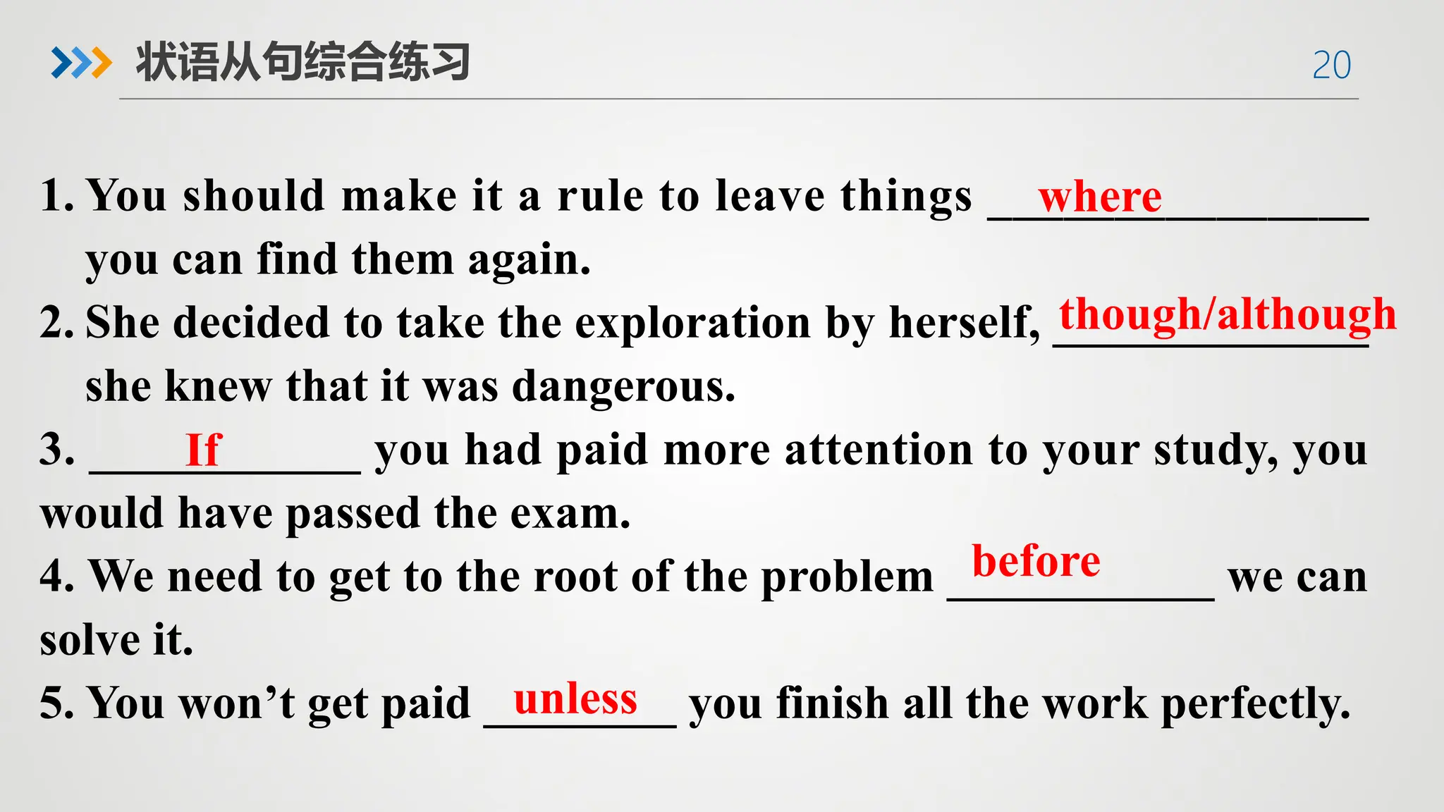 20
状语从句综合练习
1. You should make it a rule to leave things _______________
you can find them again.
2. She decided to take the exploration by herself, _____________
she knew that it was dangerous.
3. ___________ you had paid more attention to your study, you
would have passed the exam.
4. We need to get to the root of the problem ___________ we can
solve it.
5. You won’t get paid ________ you finish all the work perfectly.
though/although
where
If
before
unless
 