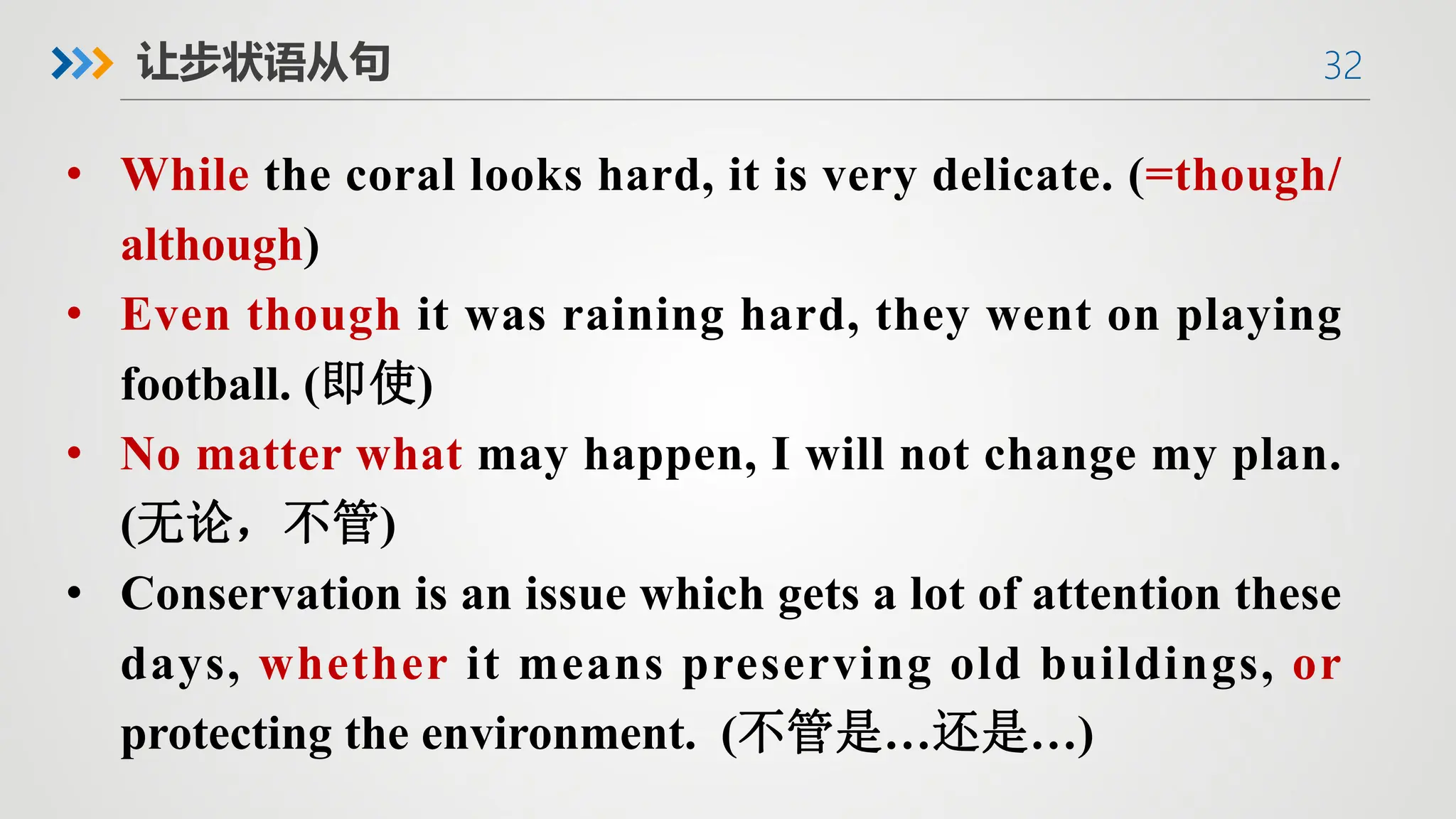 32
让步状语从句
• While the coral looks hard, it is very delicate. (=though/
although)
• Even though it was raining hard, they went on playing
football. (即使)
• No matter what may happen, I will not change my plan.
(无论，不管)
• Conservation is an issue which gets a lot of attention these
days, whether it means preserving old buildings, or
protecting the environment. (不管是…还是…)
 